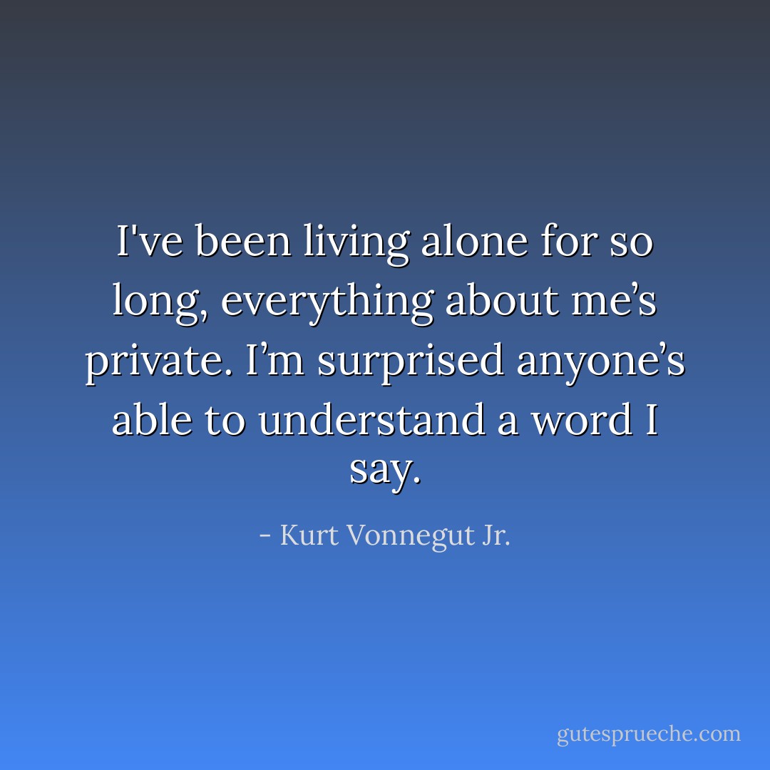 I've been living alone for so long, everything about me’s private. I’m surprised anyone’s able to understand a word I say. - Kurt Vonnegut Jr.