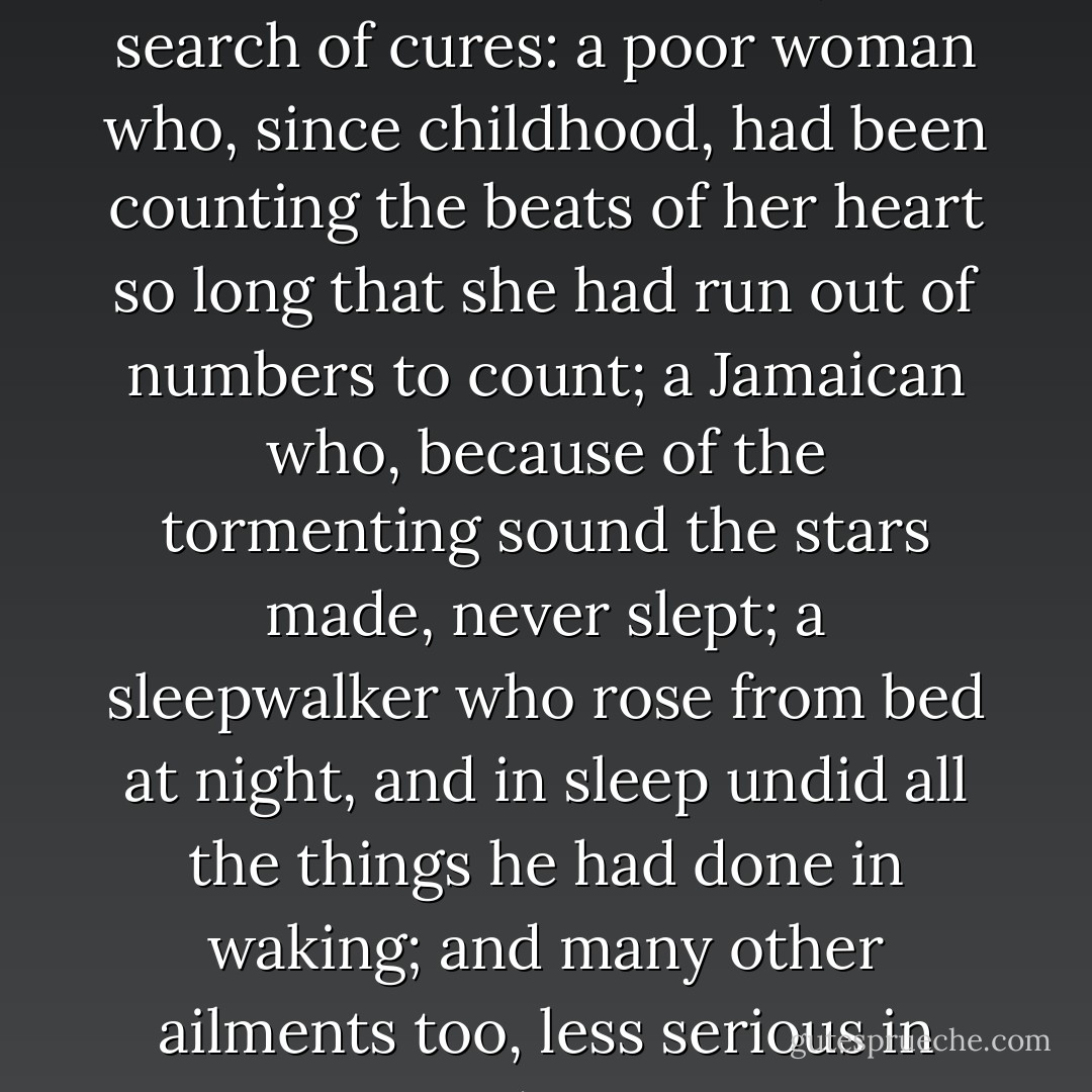 The unluckiest of the Caribbean’s sick came, in search of cures: a poor woman who, since childhood, had been counting the beats of her heart so long that she had run out of numbers to count; a Jamaican who, because of the tormenting sound the stars made, never slept; a sleepwalker who rose from bed at night, and in sleep undid all the things he had done in waking; and many other ailments too, less serious in nature. - Gabriel García Márquez