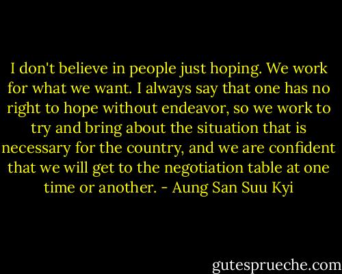I don't believe in people just hoping. We work for what we want. I always say that one has no right to hope without endeavor, so we work to try and bring about the situation that is necessary for the country, and we are confident that we will get to the negotiation table at one time or another. - Aung San Suu Kyi