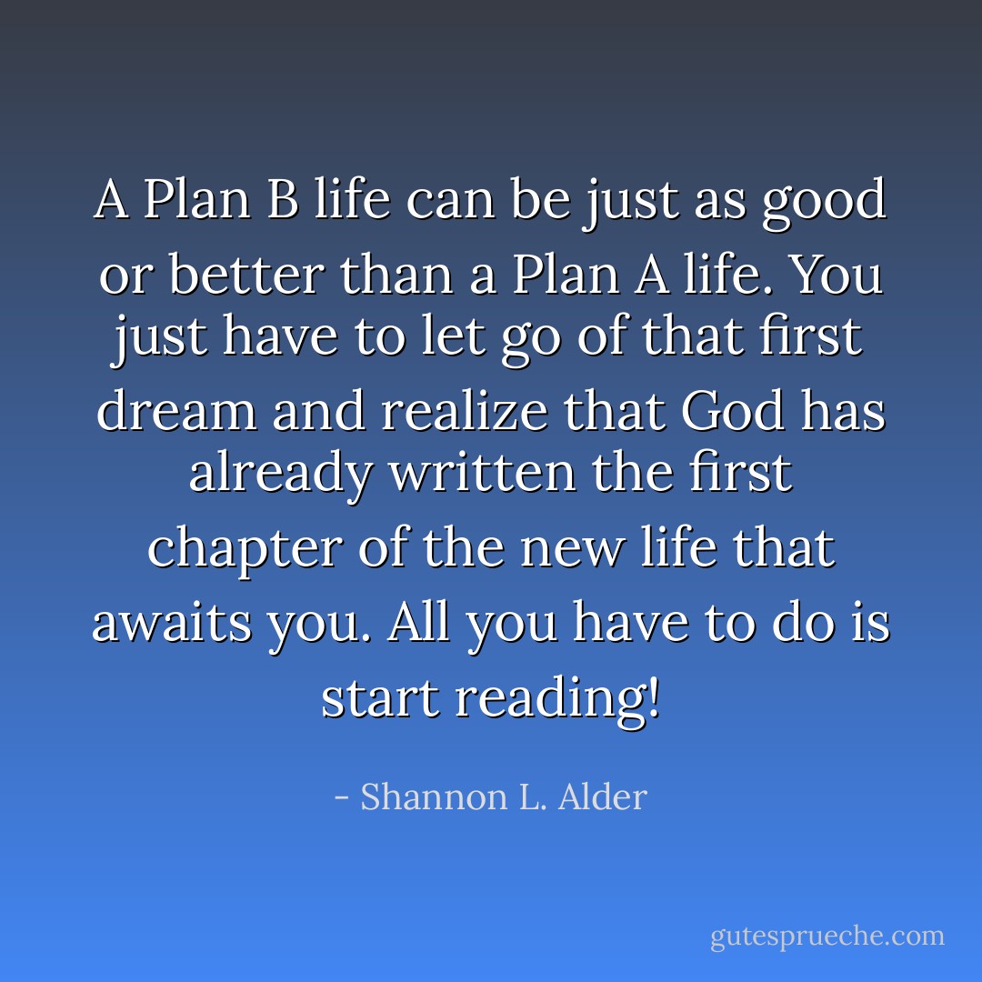 A Plan B life can be just as good or better than a Plan A life. You just have to let go of that first dream and realize that God has already written the first chapter of the new life that awaits you. All you have to do is start reading! - Shannon L. Alder