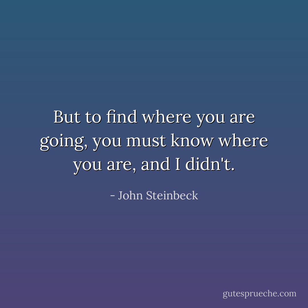 But to find where you are going, you must know where you are, and I didn't. - John Steinbeck