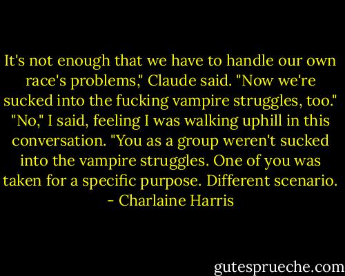 It's not enough that we have to handle our own race's problems," Claude said. "Now we're sucked into the fucking vampire struggles, too."<br />"No," I said, feeling I was walking uphill in this conversation. "You as a group weren't sucked into the vampire struggles. One of you was taken for a specific purpose. Different scenario. - Charlaine Harris