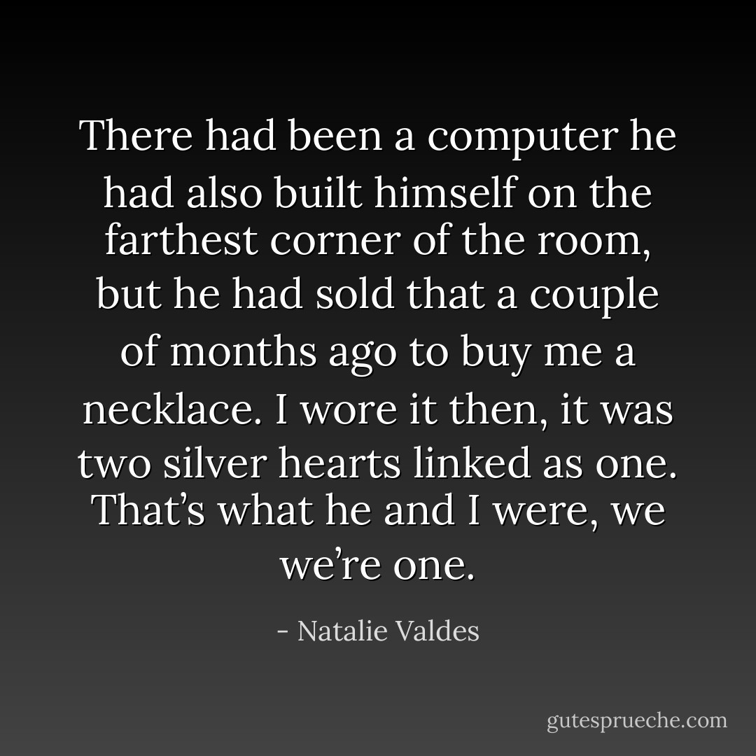 There had been a computer he had also built himself on the farthest corner of the room, but he had sold that a couple of months ago to buy me a necklace. I wore it then, it was two silver hearts linked as one. That’s what he and I were, we we’re one. - Natalie Valdes