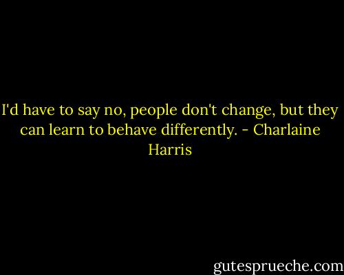 I'd have to say no, people don't change, but they can learn to behave differently. - Charlaine Harris