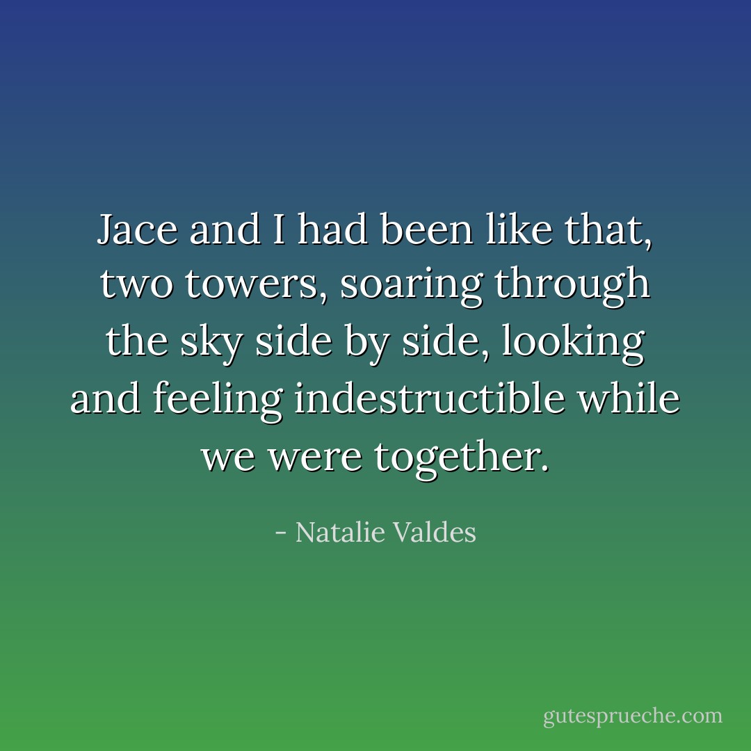 Jace and I had been like that, two towers, soaring through the sky side by side, looking and feeling indestructible while we were together. - Natalie Valdes