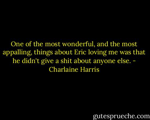 One of the most wonderful, and the most appalling, things about Eric loving me was that he didn't give a shit about anyone else. - Charlaine Harris