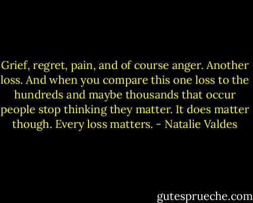 Grief, regret, pain, and of course anger. Another loss. And when you compare this one loss to the hundreds and maybe thousands that occur people stop thinking they matter. It does matter though. Every loss matters. - Natalie Valdes