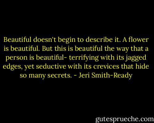 Beautiful doesn't begin to describe it. A flower is beautiful. But this is beautiful the way that a person is beautiful- terrifying with its jagged edges, yet seductive with its crevices that hide so many secrets. - Jeri Smith-Ready