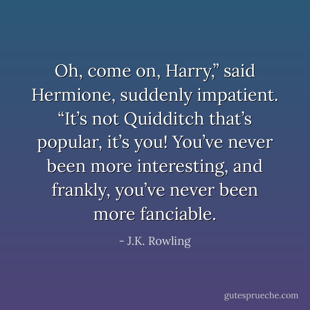 Oh, come on, Harry,” said Hermione, suddenly impatient. “It’s not <i>Quidditch</i> that’s popular, it’s you! You’ve never been more interesting, and frankly, you’ve never been more fanciable. - J.K. Rowling