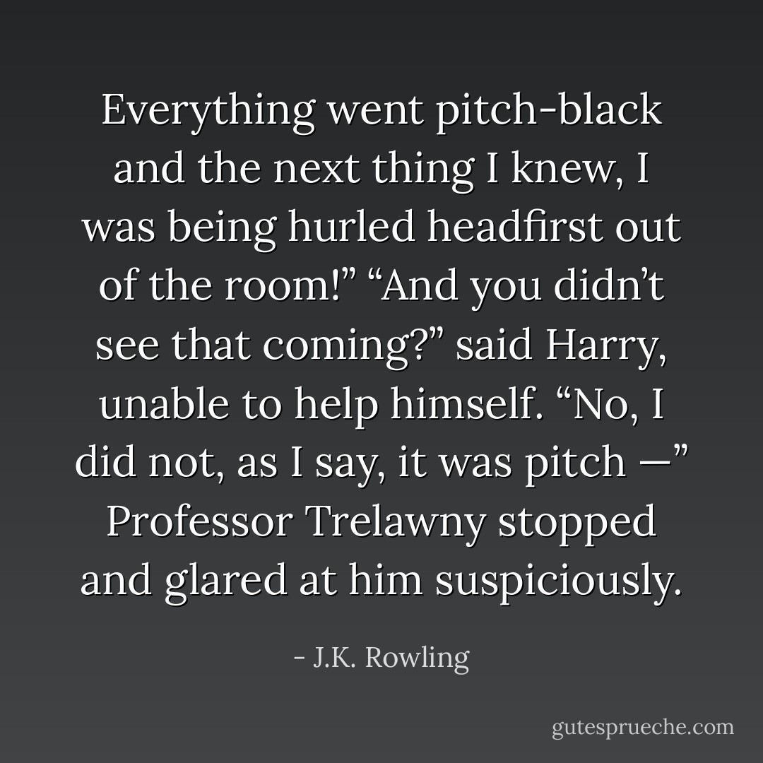 Everything went pitch-black and the next thing I knew, I was being hurled headfirst out of the room!”<br />“And you didn’t see that coming?” said Harry, unable to help himself.<br />“No, I did not, as I say, it was pitch —” Professor Trelawny stopped and glared at him suspiciously. - J.K. Rowling
