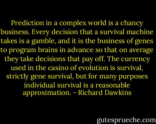 Prediction in a complex world is a chancy business. Every decision that a survival machine takes is a gamble, and it is the business of genes to program brains in advance so that on average they take decisions that pay off. The currency used in the casino of evolution is survival, strictly gene survival, but for many purposes individual survival is a reasonable approximation. - Richard Dawkins