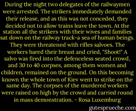 During the night two delegates of the railwaymen were arrested. The strikers immediately demanded their release, and as this was not conceded, they decided not to allow trains leave the town. At the station all the strikers with their wives and families sat down on the railway track-a sea of human beings. They were threatened with rifles salvoes. The workers bared their breast and cried, "Shoot!" A salvo was fired into the defenceless seated crowd, and 30 to 40 corpses, among them women and children, remained on the ground. On this becoming known the whole town of Kiev went to strike on the same day. The corpses of the murdered workers were raised on high by the crowd and carried round in mass demonstration. - Rosa Luxemburg