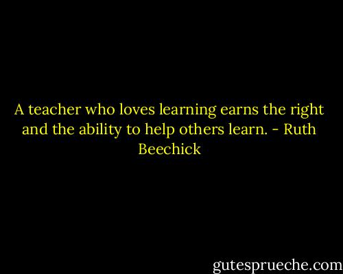 A teacher who loves learning earns the right and the ability to help others learn. - Ruth Beechick