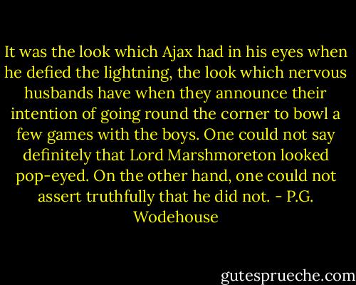 It was the look which Ajax had in his eyes when he defied the lightning, the look which nervous husbands have when they announce their intention of going round the corner to bowl a few games with the boys. One could not say definitely that Lord Marshmoreton looked pop-eyed. On the other hand, one could not assert truthfully that he did not. - P.G. Wodehouse