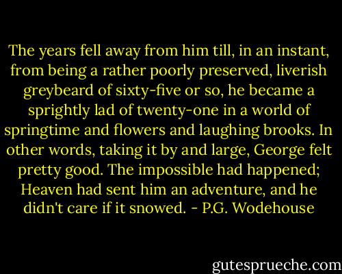 The years fell away from him till, in an instant, from being a rather poorly preserved, liverish greybeard of sixty-five or so, he became a sprightly lad of twenty-one in a world of springtime and flowers and laughing brooks. In other words, taking it by and large, George felt pretty good. The impossible had happened; Heaven had sent him an adventure, and he didn't care if it snowed. - P.G. Wodehouse