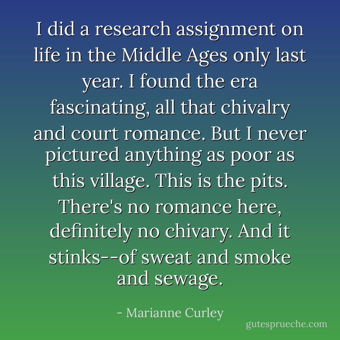 I did a research assignment on life in the Middle Ages only last year. I found the era fascinating, all that chivalry and court romance. But I never pictured anything as poor as this village. This is the pits. There's no romance here, definitely no chivary. And it stinks--of sweat and smoke and sewage. - Marianne Curley