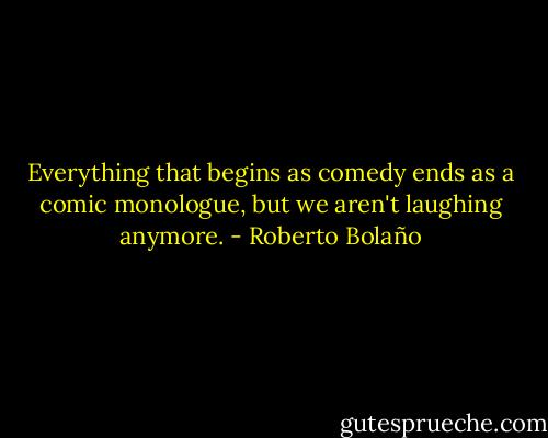 Everything that begins as comedy ends as a comic monologue, but we aren't laughing anymore. - Roberto Bolaño