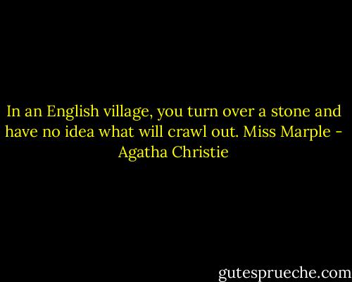In an English village, you turn over a stone and have no idea what will crawl out.<br />Miss Marple - Agatha Christie