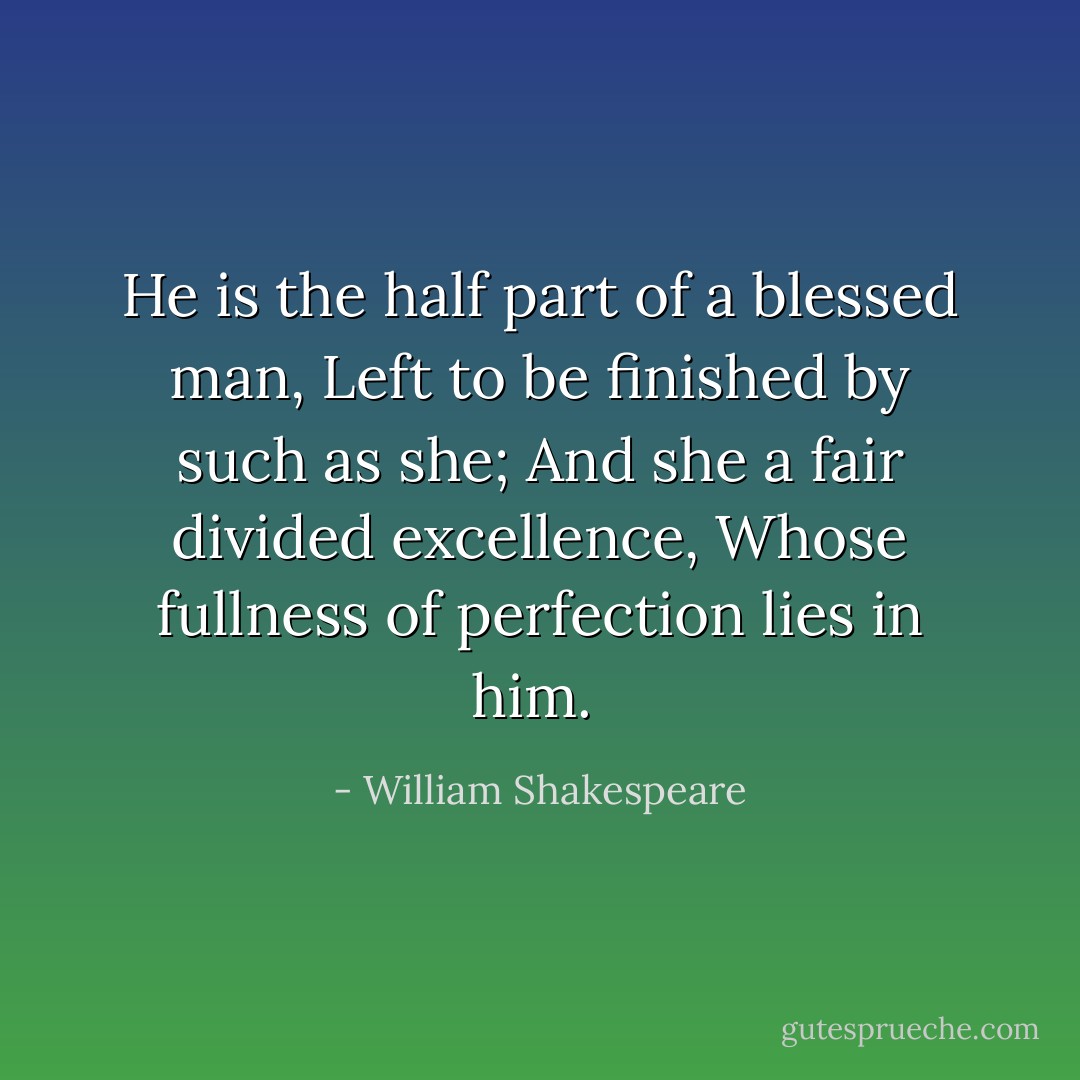 He is the half part of a blessed man,<br />Left to be finished by such as she;<br />And she a fair divided excellence,<br />Whose fullness of perfection lies in him.  - William Shakespeare