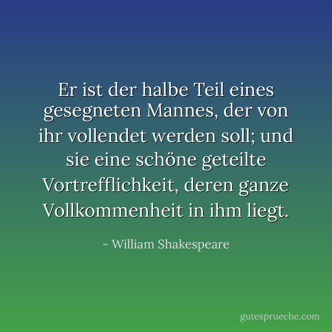 Er ist der halbe Teil eines gesegneten Mannes,<br />der von ihr vollendet werden soll;<br />und sie eine schöne geteilte Vortrefflichkeit,<br />deren ganze Vollkommenheit in ihm liegt. - William Shakespeare<
