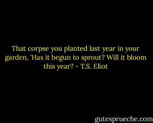 That corpse you planted last year in your garden,<br />'Has it begun to sprout? Will it bloom this year? - T.S. Eliot