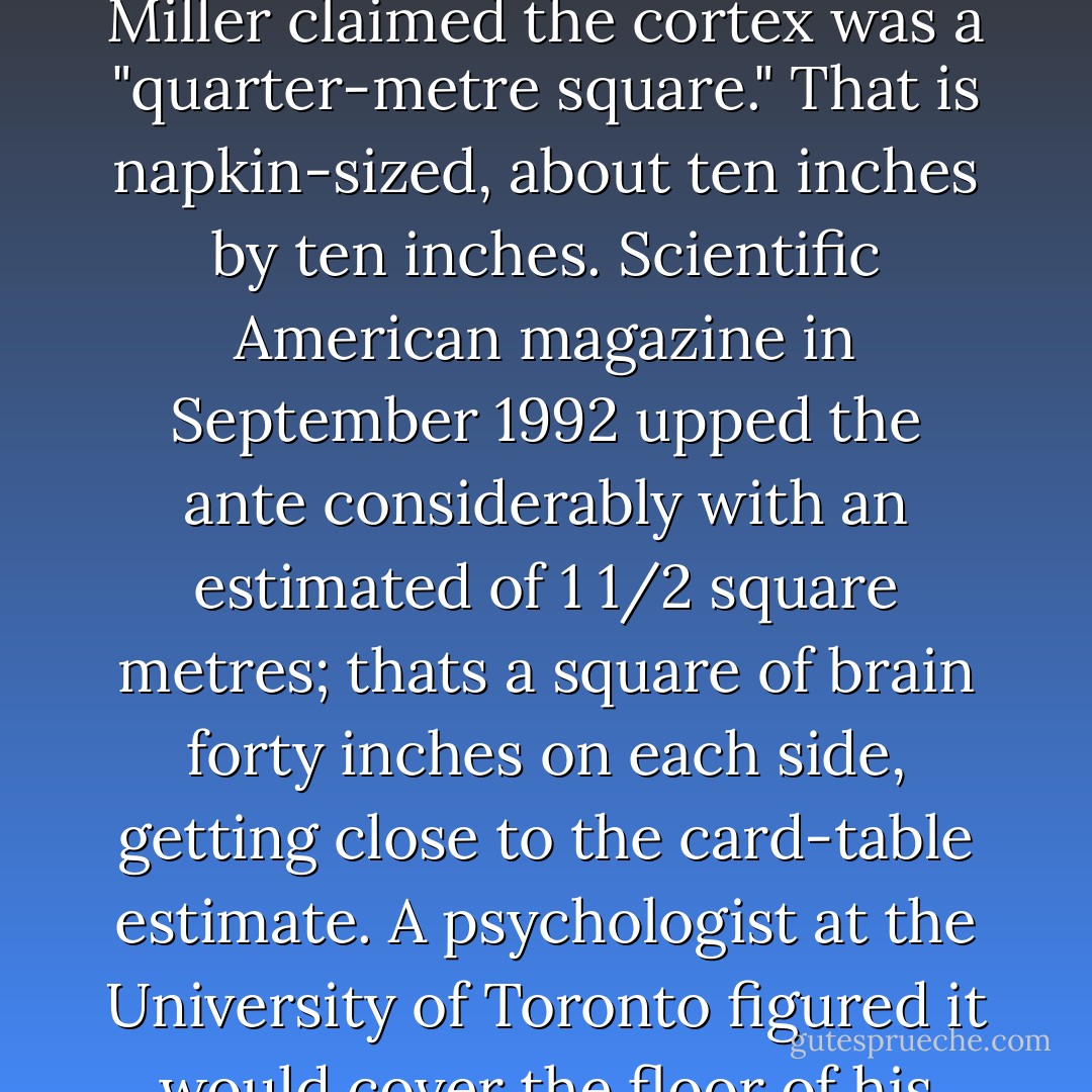 I once read that if the folds in the cerebral cortex were smoothed out it would cover a card table. That seemed quite unbelievable but it did make me wonder just how big the cortex would be if you ironed it out. I thought it might just about cover a family-sized pizza: not bad, but no card-table. I was astonished to realize that nobody seems to know the answer. A quick search yielded the following estimates for the smoothed out dimensions of the cerebral cortex of the human brain.<br /><br />An article in Bioscience in November 1987 by Julie Ann Miller claimed the cortex was a "quarter-metre square." That is napkin-sized, about ten inches by ten inches. Scientific American magazine in September 1992 upped the ante considerably with an estimated of 1 1/2 square metres; thats a square of brain forty inches on each side, getting close to the card-table estimate. A psychologist at the University of Toronto figured it would cover the floor of his living room (I haven't seen his living room), but the prize winning estimate so far is from the British magazine New Scientist's poster of the brain published in 1993 which claimed that the cerebral cortex, if flattened out, would cover a tennis court. How can there be such disagreement? How can so many experts not know how big the cortex is? I don't know, but I'm on the hunt for an expert who will say the cortex, when fully spread out, will cover a football field. A Canadian football field. - Jay Ingram