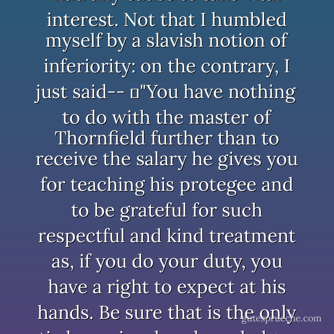 I was actually permitting myself to experience a sickening sense of disappointment: but rallying my wits, and recollecting my principles, I at once called my sensations to order; and it was wonderful how I got over the temporary blunder--how I cleared up the mistake of supposing Mr. Rochester's movements a matter in which I had any cause to take vital interest. Not that I humbled myself by a slavish notion of inferiority: on the contrary, I just said--<br />	"You have nothing to do with the master of Thornfield further than to receive the salary he gives you for teaching his protegee and to be grateful for such respectful and kind treatment as, if you do your duty, you have a right to expect at his hands. Be sure that is the only tie he seriously acknowledges between you and him, so don't make him the object of your fine feelings, your raptures, agonies, and so forth. He is not of your order: keep to your caste; and be too self-respecting to lavish the love of the whole heart, soul, and strength, where such a gift is not wanted and would be despised. - Charlotte Brontë