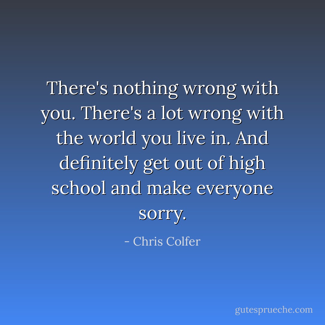 There's nothing wrong with you. There's a lot wrong with the world you live in. And definitely get out of high school and make everyone sorry. - Chris Colfer