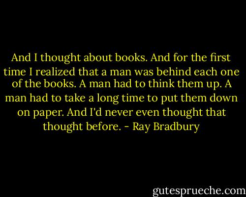 And I thought about books. And for the first time I realized that a man was behind each one of the books. A man had to think them up. A man had to take a long time to put them down on paper. And I'd never even thought that thought before. - Ray Bradbury