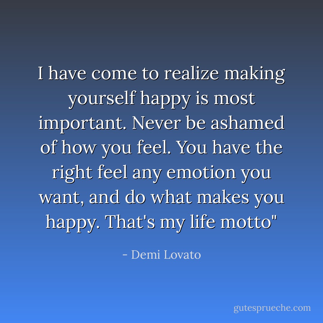 I have come to realize making yourself happy is most important. Never be ashamed of how you feel. You have the right feel any emotion you want, and do what makes you happy. That's my life motto" - Demi Lovato