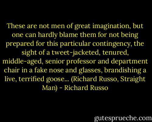These are not men of great imagination, but one can hardly blame them for not being prepared for this particular contingency, the sight of a tweet-jacketed, tenured, middle-aged, senior professor and department chair in a fake nose and glasses, brandishing a live, terrified goose... (Richard Russo, Straight Man) - Richard Russo