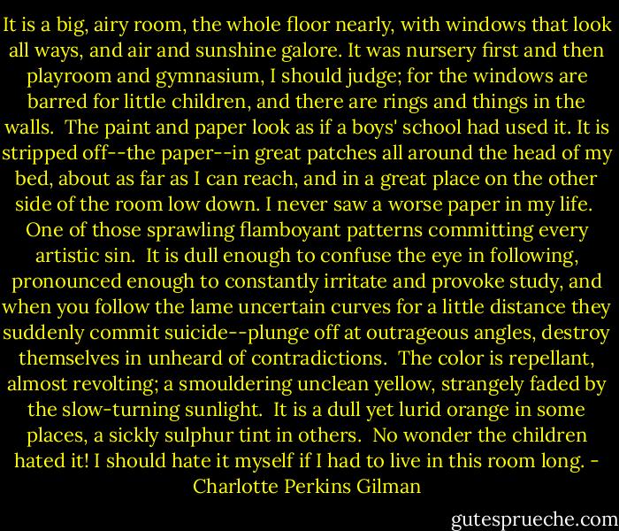 It is a big, airy room, the whole floor nearly, with windows that look all ways, and air and sunshine galore. It was nursery first and then playroom and gymnasium, I should judge; for the windows are barred for little children, and there are rings and things in the walls.<br /><br />The paint and paper look as if a boys' school had used it. It is stripped off--the paper--in great patches all around the head of my bed, about as far as I can reach, and in a great place on the other side of the room low down. I never saw a worse paper in my life.<br /><br />One of those sprawling flamboyant patterns committing every artistic sin.<br /><br />It is dull enough to confuse the eye in following, pronounced enough to constantly irritate and provoke study, and when you follow the lame uncertain curves for a little distance they suddenly commit suicide--plunge off at outrageous angles, destroy themselves in unheard of contradictions.<br /><br />The color is repellant, almost revolting; a smouldering unclean yellow, strangely faded by the slow-turning sunlight.<br /><br />It is a dull yet lurid orange in some places, a sickly sulphur tint in others.<br /><br />No wonder the children hated it! I should hate it myself if I had to live in this room long. - Charlotte Perkins Gilman