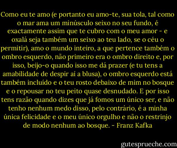 Como eu te amo (e portanto eu amo-te, sua tola, tal como o mar ama um minúsculo seixo no seu fundo, é exactamente assim que te cubro com o meu amor - e oxalá seja também um seixo ao teu lado, se o céu o permitir), amo o mundo inteiro, a que pertence também o ombro esquerdo, não primeiro era o ombro direito e, por isso, beijo-o quando isso me dá prazer (e tu tens a amabilidade de despir aí a blusa), o ombro esquerdo está também incluído e o teu rosto debaixo de mim no bosque e o repousar no teu peito quase desnudado. E por isso tens razão quando dizes que já fomos um único ser, e não tenho nenhum medo disso, pelo contrário, é a minha única felicidade e o meu único orgulho e não o restrinjo de modo nenhum ao bosque. - Franz Kafka