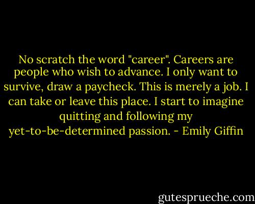 No scratch the word "career". Careers are people who wish to advance. I only want to survive, draw a paycheck. This is merely a job. I can take or leave this place. I start to imagine quitting and following my yet-to-be-determined passion. - Emily Giffin