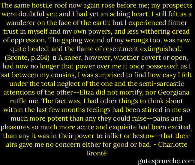 The same hostile roof now again rose before me; my prospects were doubtful yet; and I had yet an aching heart: I still felt as a wanderer on the face of the earth; but I experienced firmer trust in myself and my own powers, and less withering dread of oppression. The gaping wound of my wrongs too, was now quite healed; and the flame of resentment extinguished." (Bronte, p.264)<br /><br />	"A sneer, however, whether covert or open, had now no longer that power over me it once possessed; as I sat between my cousins, I was surprised to find how easy I felt under the total neglect of the one and the semi-sarcastic attentions of the other--Eliza did not mortify, nor Georgiana ruffle me. The fact was, I had other things to think about within the last few months feelings had been stirred in me so much more potent than any they could raise--pains and pleasures so much more acute and exquisite had been excited, than any it was in their power to inflict or bestow--that their airs gave me no concern either for good or bad. - Charlotte Brontë