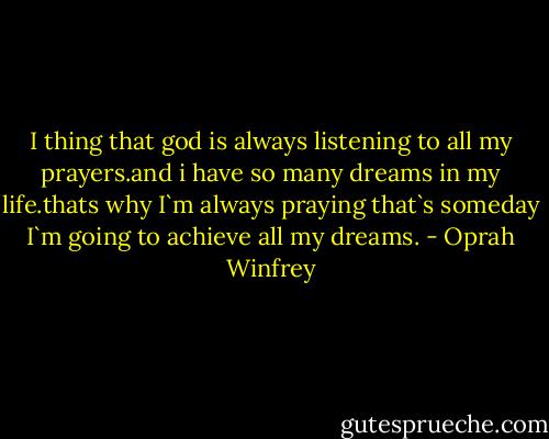 I thing that god is always listening to all my prayers.and i have so many dreams in my life.thats why I`m always praying that`s someday I`m going to achieve all my dreams. - Oprah Winfrey