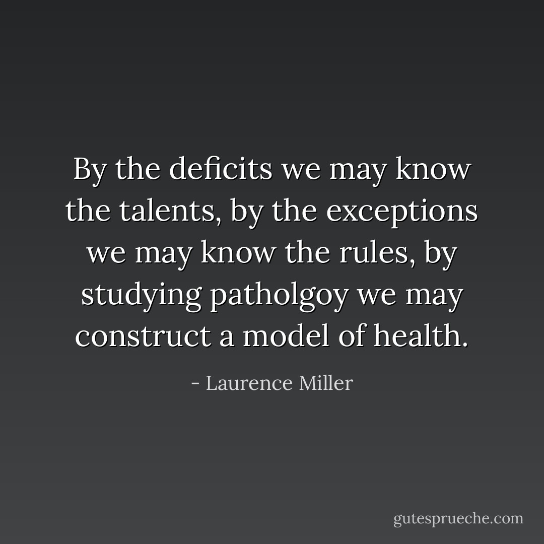 By the deficits we may know the talents, by the exceptions we may know the rules, by studying patholgoy we may construct a model of health. - Laurence Miller