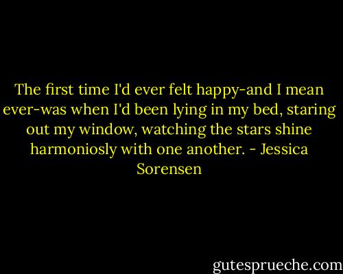 The first time I'd ever felt happy-and I mean ever-was when I'd been lying in my bed, staring out my window, watching the stars shine harmoniosly with one another. - Jessica Sorensen
