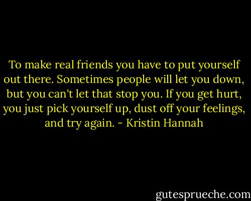 To make real friends you have to put yourself out there. Sometimes people will let you down, but you can't let that stop you. If you get hurt, you just pick yourself up, dust off your feelings, and try again. - Kristin Hannah