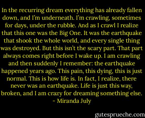 In the recurring dream everything has already fallen down, and I’m underneath. I’m crawling, sometimes for days, under the rubble. And as I crawl I realize that this one was the Big One. It was the earthquake that shook the whole world, and every single thing was destroyed. But this isn’t the scary part. That part always comes right before I wake up. I am crawling and then suddenly I remember: the earthquake happened years ago. This pain, this dying, this is just normal. This is how life is. In fact, I realize, there never was an earthquake. Life is just this way, broken, and I am crazy for dreaming something else. - Miranda July