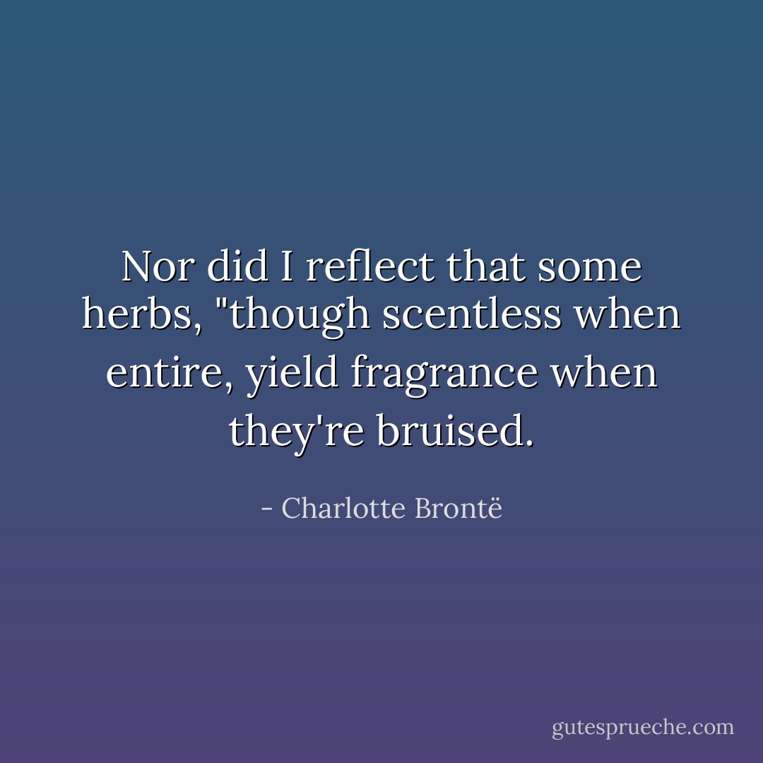 Nor did I reflect that some herbs, "though scentless when entire, yield fragrance when they're bruised. - Charlotte Brontë