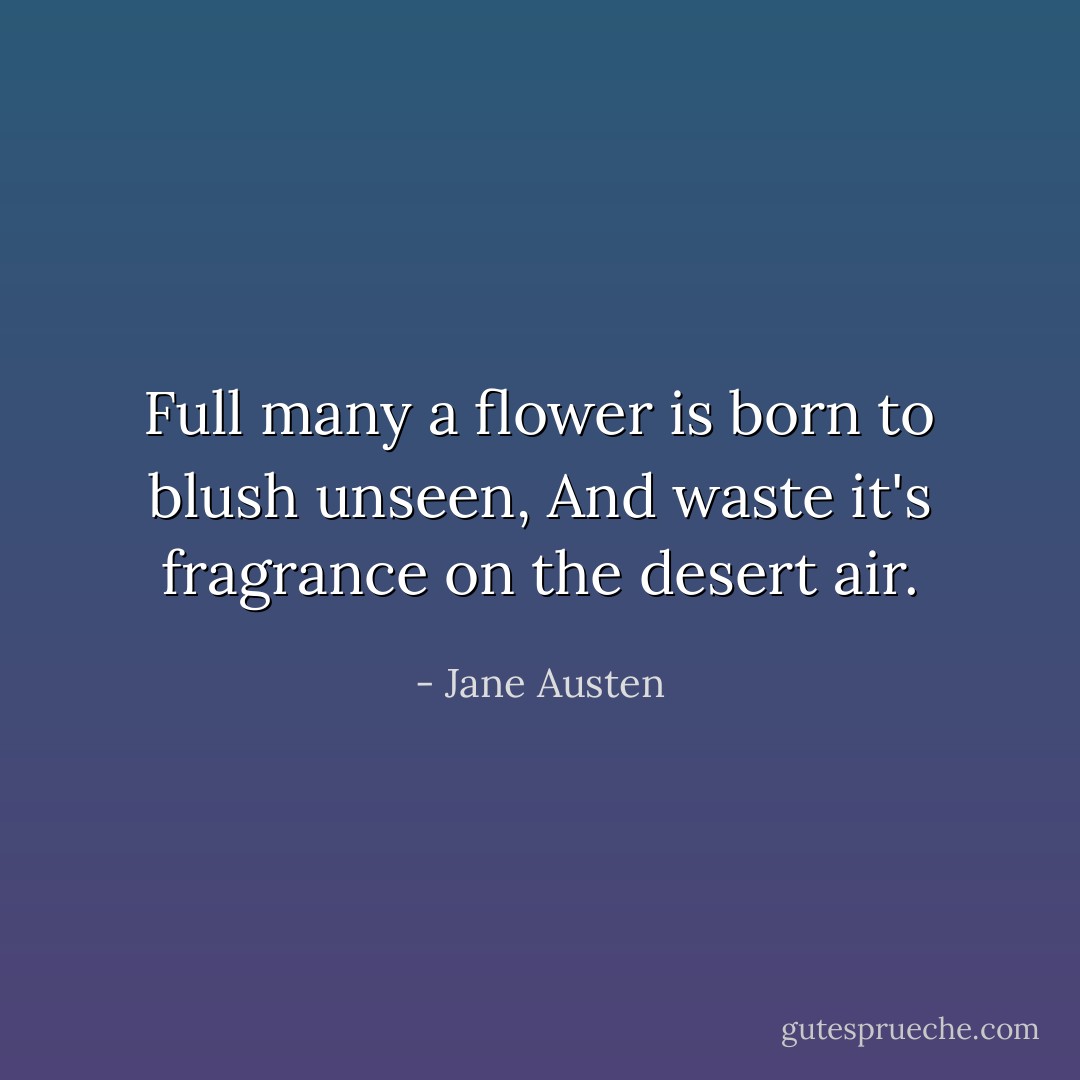 Full many a flower is born to blush unseen,<br />And waste it's fragrance on the desert air. - Jane Austen