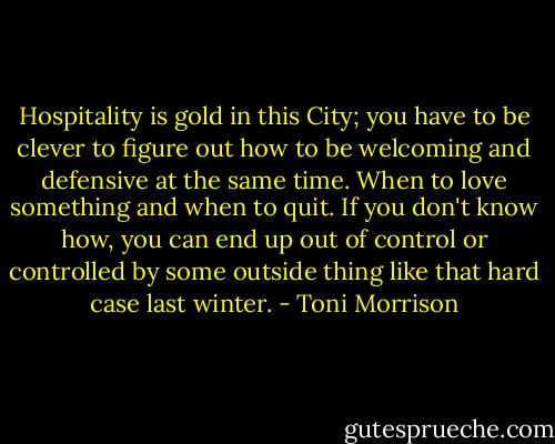 Hospitality is gold in this City; you have to be clever to figure out how to be welcoming and defensive at the same time. When to love something and when to quit. If you don't know how, you can end up out of control or controlled by some outside thing like that hard case last winter. - Toni Morrison