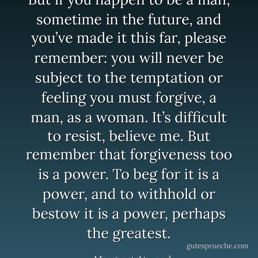 But if you happen to be a man, sometime in the future, and you’ve made it this far, please remember: you will never be subject to the temptation or feeling you must forgive, a man, as a woman. It’s difficult to resist, believe me. But remember that forgiveness too is a power. To beg for it is a power, and to withhold or bestow it is a power, perhaps the greatest. - Margaret Atwood