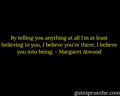 By telling you anything at all I'm at least believing in you, I believe you're there, I believe you into being. - Margaret Atwood
