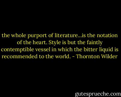 the whole purport of literature...is the notation of the heart. Style is but the faintly contemptible vessel in which the bitter liquid is recommended to the world. - Thornton Wilder