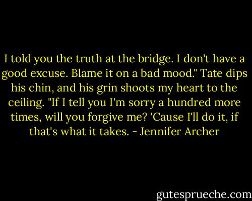 I told you the truth at the bridge. I don't have a good excuse. Blame it on a bad mood." Tate dips his chin, and his grin shoots my heart to the ceiling. "If I tell you I'm sorry a hundred more times, will you forgive me? 'Cause I'll do it, if that's what it takes. - Jennifer Archer