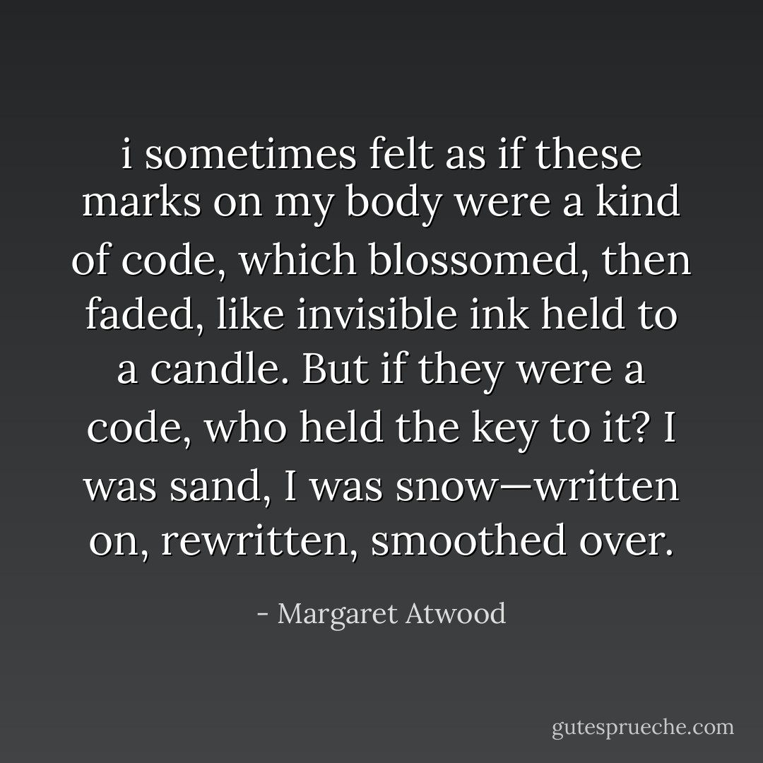i sometimes felt as if these marks on my body were a kind of code, which blossomed, then faded, like invisible ink held to a candle. But if they were a code, who held the key to it? I was sand, I was snow—written on, rewritten, smoothed over. - Margaret Atwood