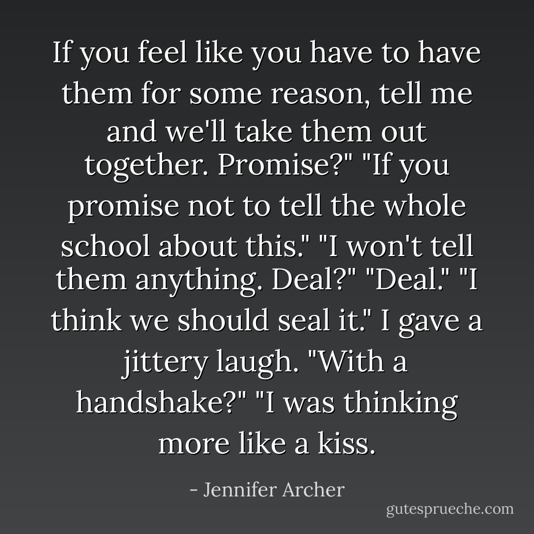 If you feel like you have to have them for some reason, tell me and we'll take them out together. Promise?"<br />"If you promise not to tell the whole school about this."<br />"I won't tell them anything. Deal?"<br />"Deal."<br />"I think we should seal it."<br />I gave a jittery laugh. "With a handshake?"<br />"I was thinking more like a kiss. - Jennifer Archer
