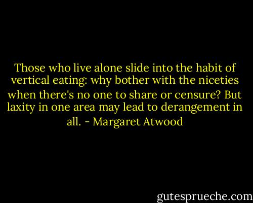 Those who live alone slide into the habit of vertical eating: why bother with the niceties when there's no one to share or censure? But laxity in one area may lead to derangement in all. - Margaret Atwood
